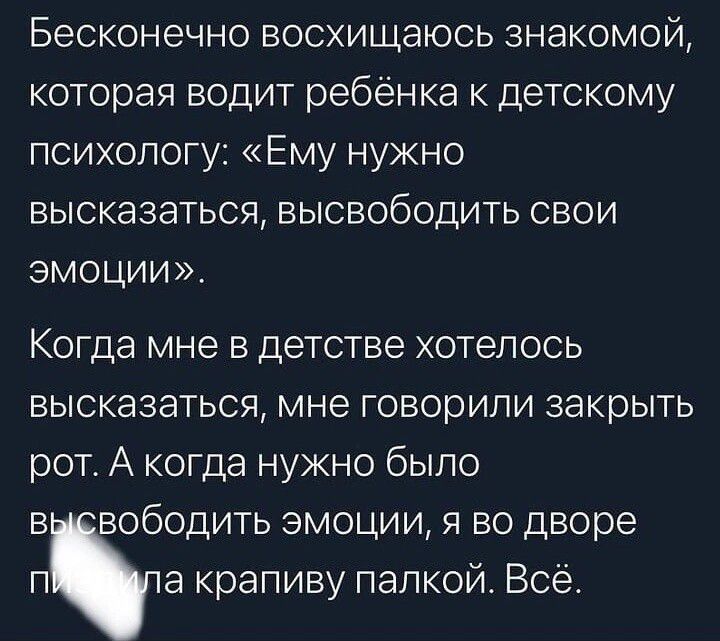 Бесконечно восхищаюсь знакомой которая водит ребёнка к детскому психологу Ему нужно высказаться высвободить свои ЭМОЦИИ Когда мне в детстве хотелось высказаться мне говорили закрыть рот А когда нужно было высвободить эмоции я во дворе п а крапиву палкой Всё