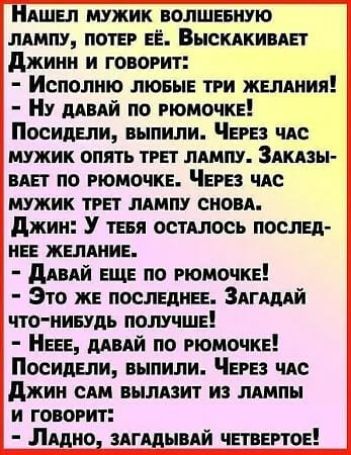 НАШЕЛ МУЖИК ВОЛШЕБНУЮ ЛАМПУ ПОТЕР ЕЁ ВЫСКАКИВАЕТ Джинн и говоРит Исполню ЛЮБЫЕ ТРИ ЖЕЛАНИЯ Ну ДАВАЙ ПО РЮМОЧКЕ Посидели выпили ЧеРЕЗ ЧАС МУЖИК ОПЯТЬ ТРЕТ ЛАМПУ ЗАКАЗЫ ВАЕТ ПО РЮМОЧКЕ ЧЕРЕЗ ЧАС МУЖИК ТРЕТ ЛАМПУ СНОВА Джин У тЕБЯ ОСТАЛОСЬ ПОСЛЕД НЕЕ ЖЕЛАНИЕ ДАВАЙ ЕЩЕ ПО РЮМОЧКЕ Это ЖЕ ПОСЛЕДНЕЕ ЗАГАДАЙ ЧТО НИБУДЬ ПОЛУЧШЕ НЕЕЕ ДАВАЙ ПО РЮМОЧКЕ Посидели выпили ЧеРЕЗ ЧАС Джин САМ выЛАЗИТ ИЗ ЛАМПЫ И ГОВ