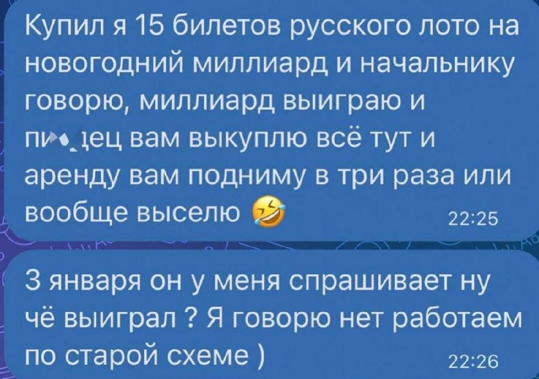 Купил я 15 билетов русского лото на новогодний миллиард и начальнику говорю миллиард выиграю и пидец вам выкуплю всё тут и аренду вам подниму в три раза или вообще выселю 2225 З января он у меня спрашивает ну чё выиграл 2 Я говорю нет работаем по старой схеме 2226