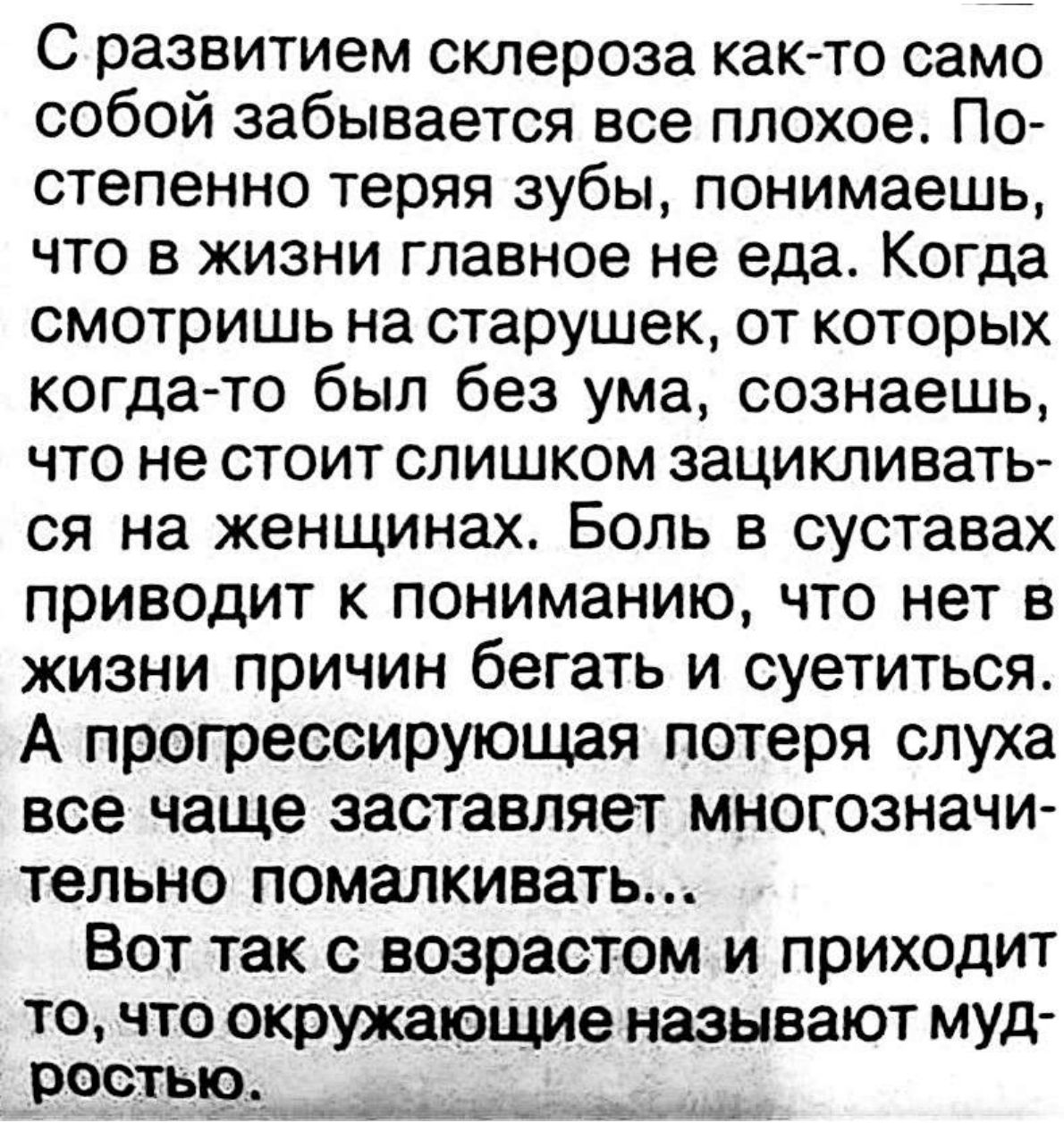 С развитием склероза как то само собой забывается все плохое По степенно теряя зубы понимаешь что в жизни главное не еда Когда смотришь на старушек от которых когда то был без ума сознаешь что не стоит слишком зацикливать ся на женщинах Боль в суставах приводит к пониманию что нет в жизни причин бегать и суетиться А прогрессирующая потеря слуха все чаще заставляет многозначи тельно помалкивать Вот