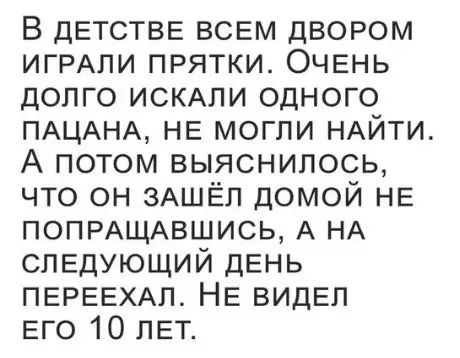 В дЕТСТВЕ ВСЕМ ДВОРОМ ИГРАЛИ ПРЯТКИ ОЧЕНЬ ДОЛГО ИСКАЛИ ОДНОГО ПАЦАНА НЕ МОГЛИ НАЙТИ А потом выяснилоОсЬ ЧТО ОН ЗАШЁЛ ДОМОЙ НЕ ПОПРАЩАВШИСЬ А НА СЛЕДУЮЩИЙ ДЕНЬ ПЕРЕЕХАЛ НЕ ВИДЕЛ ЕГО 10 ЛЕТ