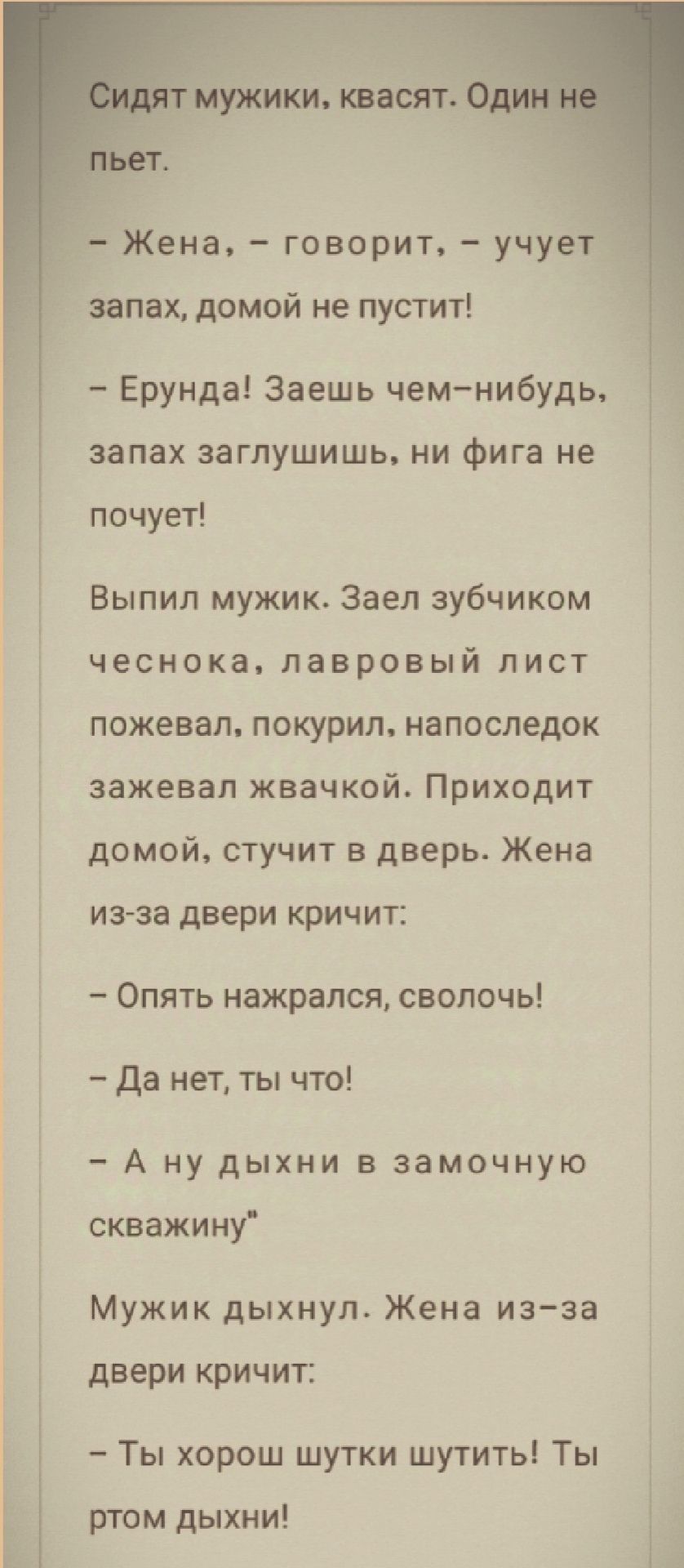 Ь мужики квасят Жена говорит учует _ запах домой не пустит Ерунда Заешь чем нибудь запах заглушишь ни фига не почует Выпил мужик Заел зубчиком чеснока лавровый лист пожевал покурил напоследок зажевал жвачкой Приходит домой стучит в дверь Жена из за двери кричит Опять нажрался сволочь Да нет ты что А ну дыхни в замочную скважину Мужик дыхнул Жена из за двери кричит Ты хорош шутки шутить Ты ртом дых