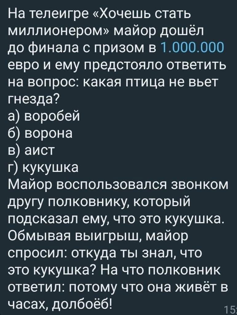 На телеигре Хочешь стать миллионером майор дошёл до финала с призом в 1000000 евро и ему предстояло ответить на вопрос какая птица не вьет гнезда а воробей 6 ворона в аист г кукушка Майор воспользовался звонком другу полковнику который подсказал ему что это кукушка Обмывая выигрыш майор спросил откуда ты знал что это кукушка На что полковник ответил потому что она живёт в часах долбоёб 15