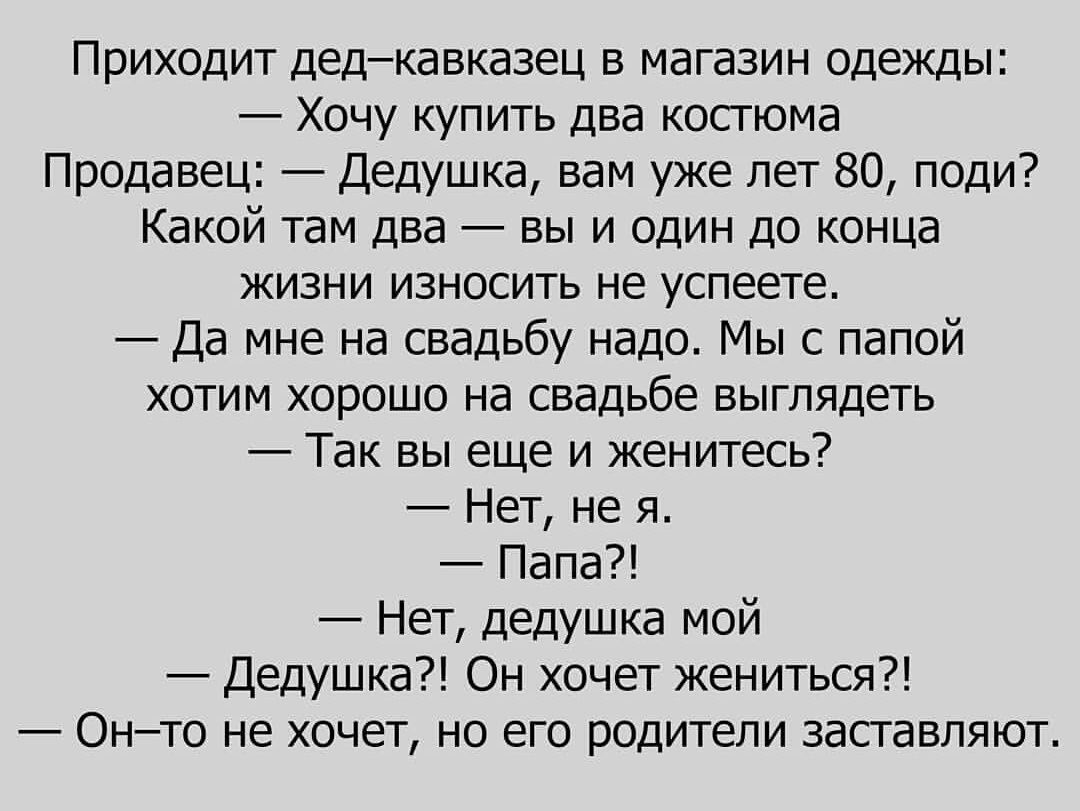 Приходит дед кавказец в магазин одежды Хочу купить два костюма Продавец Дедушка вам уже лет 80 поди Какой там два вы и один до конца жизни износить не успеете Да мне на свадьбу надо Мы с папой хотим хорошо на свадьбе выглядеть Так вы еще и женитесь Нет не я Папа Нет дедушка мой Дедушка Он хочет жениться Он то не хочет но его родители заставляют