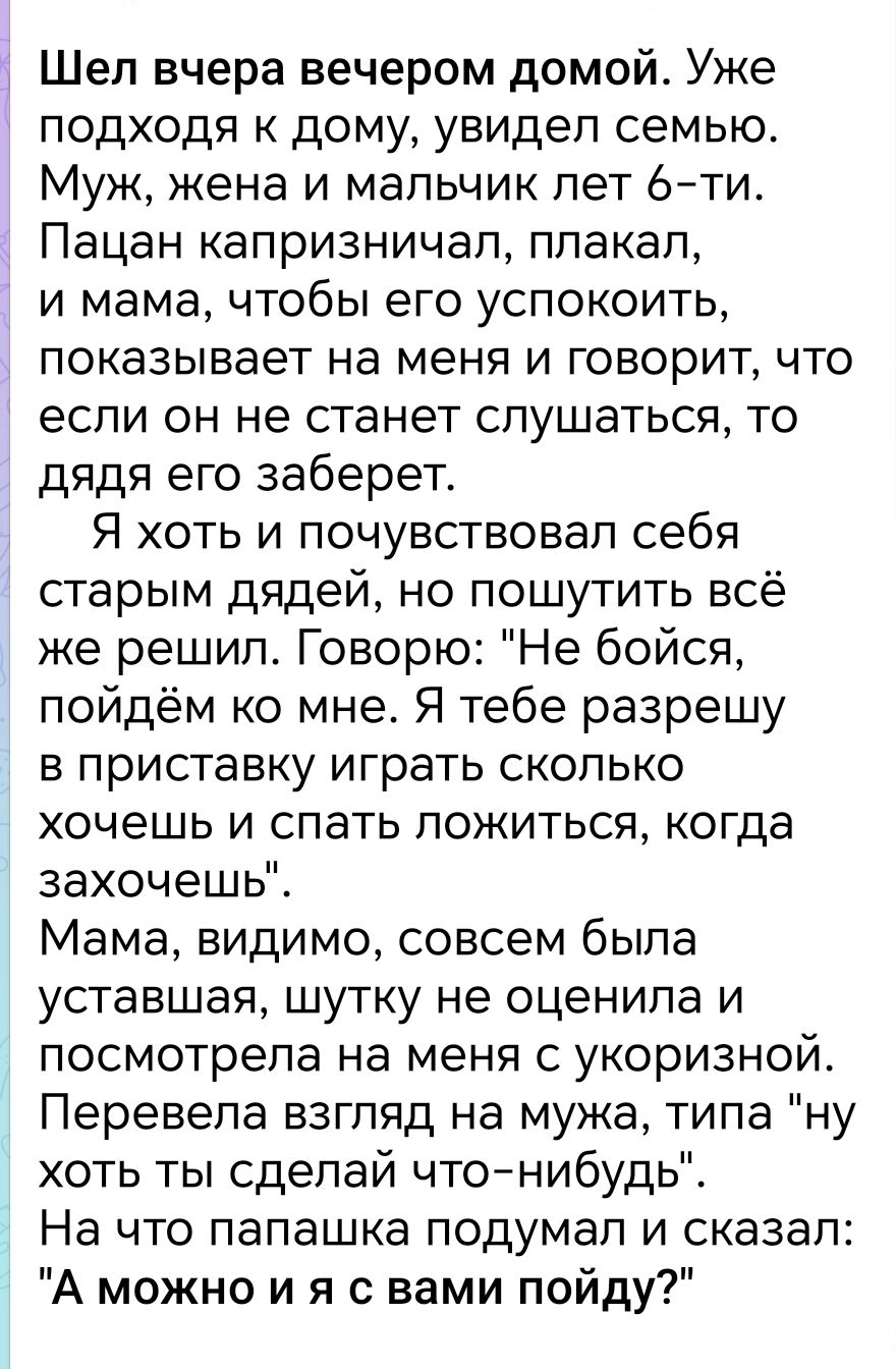 Шел вчера вечером домой Уже подходя к дому увидел семью Муж жена и мальчик лет 6 ти Пацан капризничал плакал и мама чтобы его успокоить показывает на меня и говорит что если он не станет слушаться то дядя его заберет Я хоть и почувствовал себя старым дядей но пошутить всё же решил Говорю Не бойся пойдём ко мне Я тебе разрешу в приставку играть сколько хочешь и спать ложиться когда захочешь Мама ви