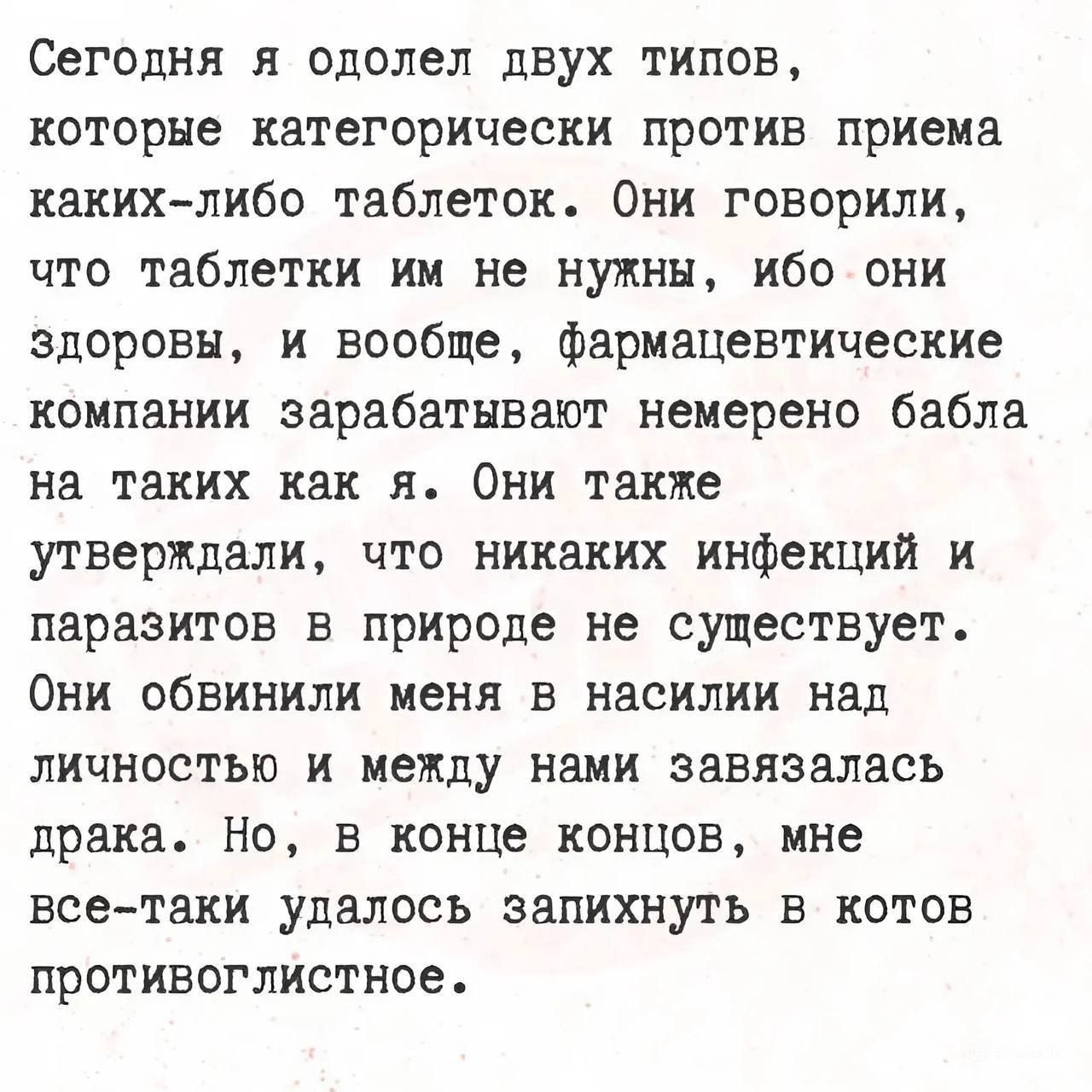 Сегодня я одолел двух типов которые категорически против приема каких либо таблеток Они говорили что таблетки им не нужны ибо они здоровы и вообще фармацевтические компании зарабатывают немерено бабла на таких как я Они также утверждали что никаких инфекций и паразитов в природе не существует Они обвинили меня в насилии над личностью и между нами завязалась драка Но в конце концов мне все таки уда