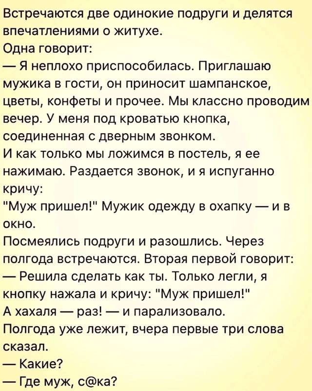 Встречаются две одинокие подруги и делятся впечатлениями о житухе Одна говорит Я неплохо приспособилась Приглашаю мужика в гости он приносит шампанское цветы конфеты и прочее Мы классно проводим вечер У меня под кроватью кнопка соединенная с дверным звонком И как только мы ложимся в постель я ее нажимаю Раздается звонок и я испуганно кричу Муж пришел Мужик одежду в охапку и в окно Посмеялись подру