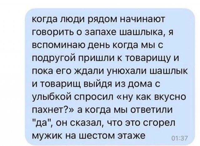 когда люди рядом начинают говорить о запахе шашлыка я вспоминаю день когда мы с подругой пришли к товарищу и пока его ждали унюхали шашлык и товарищ выйдя из дома с улыбкой спросил ну как вкусно пахнет а когда мы ответили да он сказал что это сгорел мужик на шестом этаже