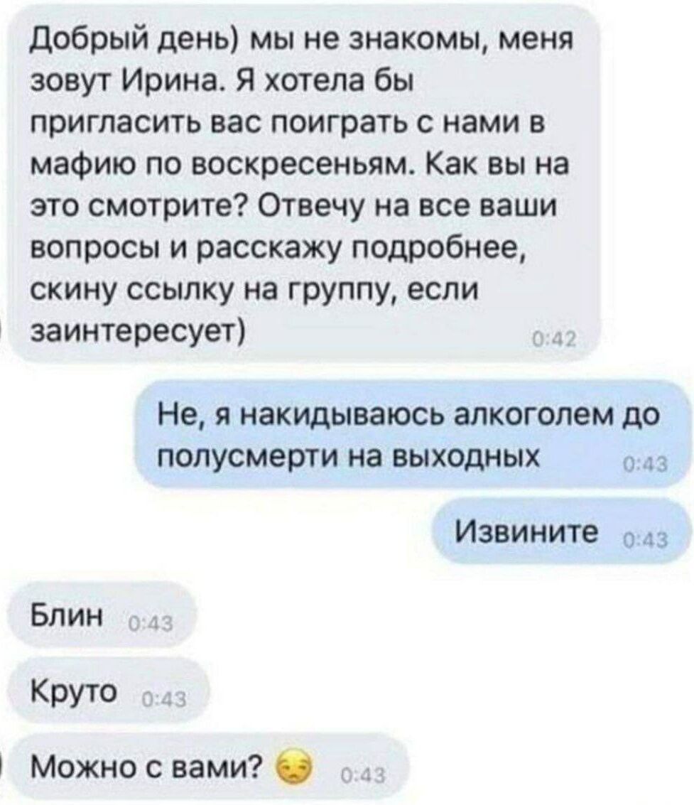 Добрый день мы не знакомы меня зовут Ирина Я хотела бы пригласить вас поиграть с нами в мафию по воскресеньям Как вы на это смотрите Отвечу на все ваши вопросы и расскажу подробнее скину ссылку на группу если заинтересует Не я накидываюсь алкоголем до полусмерти на выходных о43 Извините 43 Блин Круто Можно с вами
