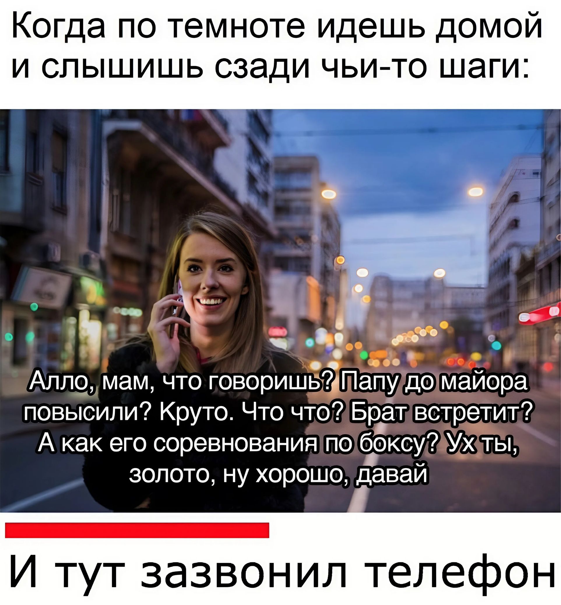 Когда по темноте идешь домой и слышишь сзади чьи то шаги Алло мам что говоришЁіПапу домайора повысили Круто Что что Брат встретит А как его соревнования по боксу7 Ухоты золото ну хорошо давай р И тут зазвонил телефон