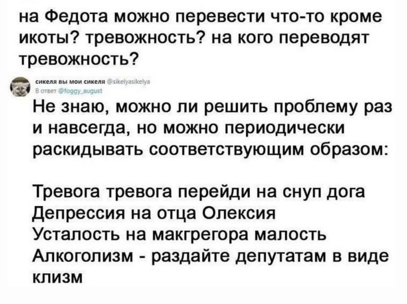 на Федота можно перевести что то кроме икоты тревожность на кого переводят тревожность Не знаю можно ли решить проблему раз и навсегда но можно периодически раскидывать соответствующим образом Тревога тревога перейди на снуп дога Депрессия на отца Олексия Усталость на макгрегора малость Алкоголизм раздайте депутатам в виде клизм