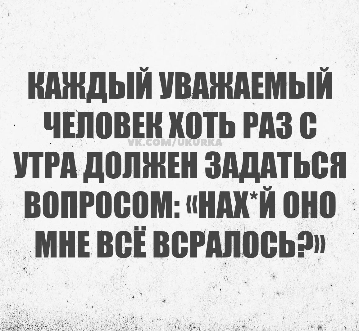 КАЖДЫЙ УВАЖАЕМЫЙ ЧЕЛОВЕК ХОТЬ РАЗ С УТРА ДОЛЖЕН ЗАДАТЬСЯ ВОПРОСОМ НАХЙ ОНО МНЕ ВСЁ ВСРАЛОСЬЭ