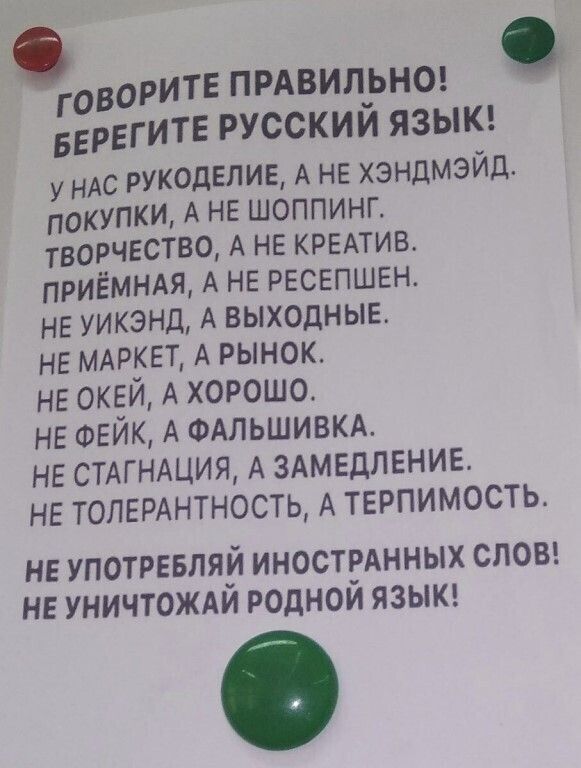 ОРИТЕ ПРАВИЛЬНО ГОВ 1Е ИТЕ РУССКИЙ ЯЗЫК БЕРЕГ У НАС РУКОДЕЛИЕ А НЕ хэндмЭйд Г ПОКУПКИ А НЕ ШОППИНГ ТВОРЧЕСТВО А НЕ КРЕАТИВ ПРИЁМНАЯ А НЕ РЕСЕПШЕН НЕ УИКЭНД А ВЫХОДНЫЕ НЕ МАРКЕТ А РЫНОК НЕ ОКЕЙ А ХОРОШО НЕ ФЕЙК А ФАЛЬШИВКА НЕ СТАГНАЦИЯ А ЗАМЕДЛЕНИЕ НЕ ТОЛЕРАНТНОСТЬ А ТЕРПИМОСТЬ НЕ УПОТРЕБЛЯЙ ИНОСТРАННЫХ СЛОВ НЕ УНИЧТОЖАЙ РОДНОЙ ЯЗЫК