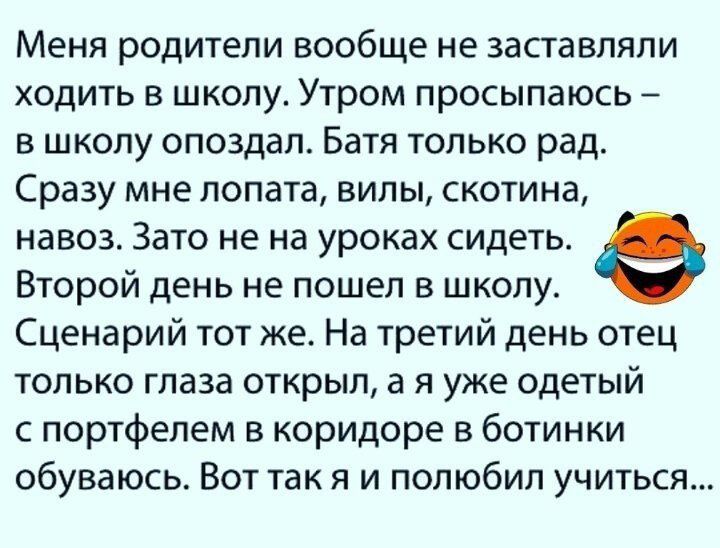 Меня родители вообще не заставляли ходить в школу Утром просыпаюсь в школу опоздал Батя только рад Сразу мне лопата вилы скотина навоз Зато не на уроках сидеть е Второй день не пошел в школу Сценарий тот же На третий день отец только глаза открыл а я уже одетый с портфелем в коридоре в ботинки обуваюсь Вот так я и полюбил учиться