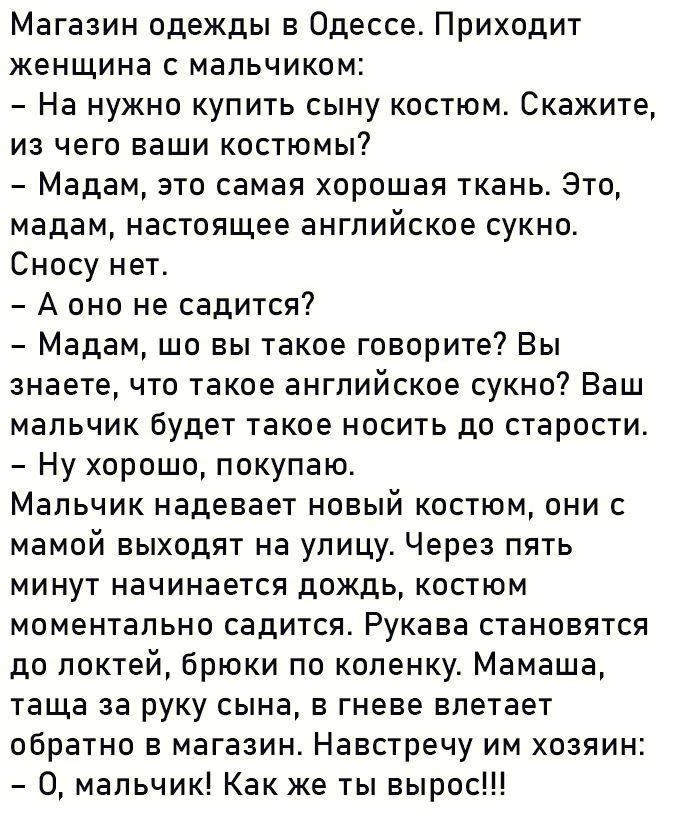 Магазин одежды в Одессе Приходит женщина с мальчиком На нужно купить сыну костюм Скажите из чего ваши костюмы Мадам это самая хорошая ткань Это мадам настоящее английское сукно Сносу нет Аоно не садится Мадам шо вы такое говорите Вы знаете что такое английское сукно Ваш мальчик будет такое носить до старости Ну хорошо покупаю Мальчик надевает новый костюм они с мамой выходят на улицу Через пять ми