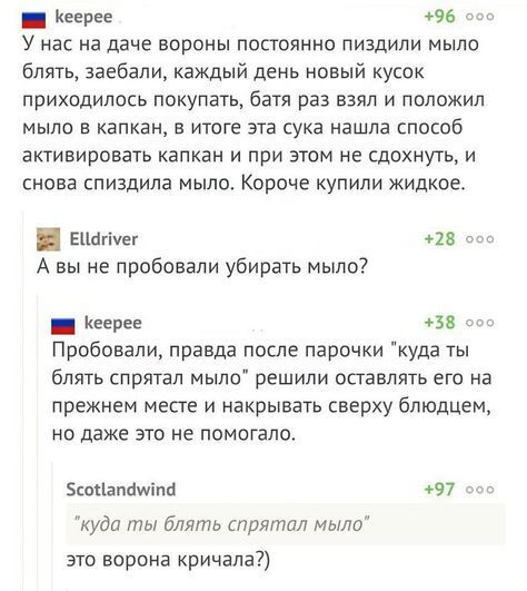 М Кеерее 96 соо У нас на даче вороны постоянно пиздили мыло блять заебали каждый день новый кусок приходилось покупать батя раз взял и положил мыло в капкан в итоге эта сука нашла способ активировать капкан и при этом не сдохнуть и снова спиздила мыло Короче купили жидкое ЕЧапчег 28 оо А вы не пробовали убирать мыло н Кеерее 58 оо Пробовали правда после парочки куда ты блять спрятал мыло решили ос