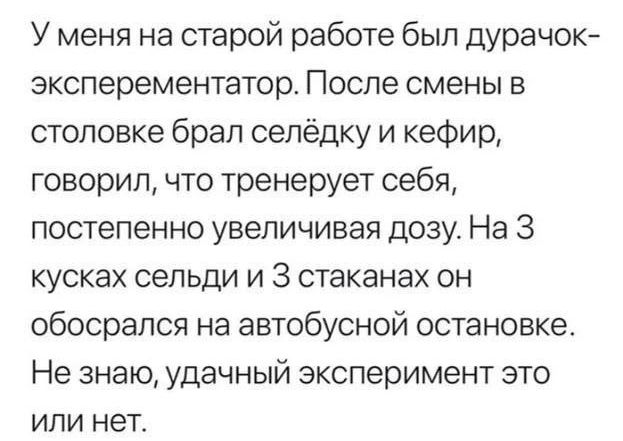 У меня на старой работе был дурачок эксперементатор После смены в столовке брал селёдку и кефир говорил что тренерует себя постепенно увеличивая дозу На 3 кусках сельди и З стаканах он обосрался на автобусной остановке Не знаю удачный эксперимент это или нет