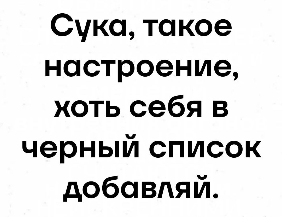 Сука такое настроение хоть себя в черный список добавляй