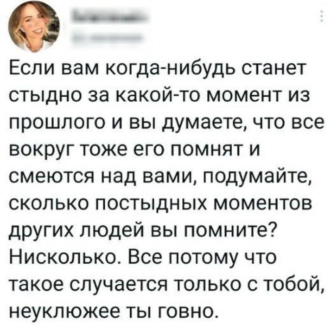еь___ Если вам когда нибудь станет стыдно за какой то момент из прошлого и вы думаете что все вокруг тоже его помнят и смеются над вами подумайте сколько постыдных моментов других людей вы помните Нисколько Все потому что такое случается только с тобой неуклюжее ты говно