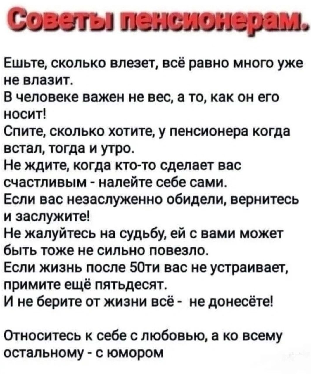 Совуты пзнслонерам Ешьте сколько влезет всё равно много уже не влазит В человеке важен не вес а то как он его носит Спите сколько хотите у пенсионера когда встал тогда и утро Не ждите когда кто то сделает вас счастливым налейте себе сами Если вас незаслуженно обидели вернитесь и заслужите Не жалуйтесь на судьбу ей с вами может быть тоже не сильно повезло Если жизнь после 50ти вас не устраивает при