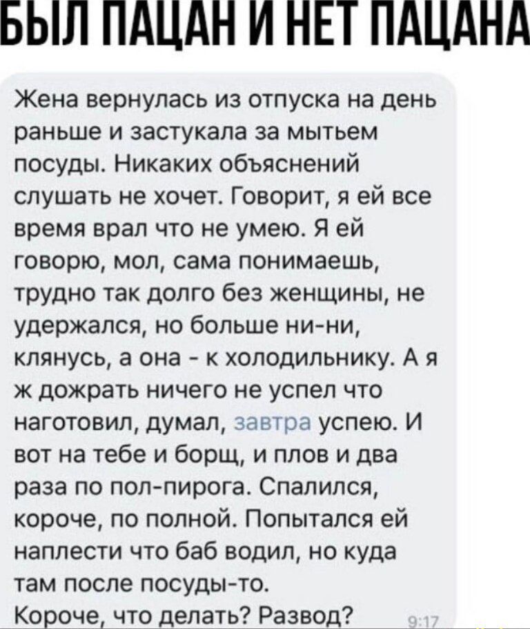 БЫЛ ПАЦАН И НЕТ ПАЦАНА Жена вернулась из отпуска на день раньше и застукала за мытьем посуды Никаких объяснений слушать не хочет Говорит я ей все время врал что не умею Я ей говорю мол сама понимаешь трудно так долго без женщины не удержался но больше ни ни клянусь а она к холодильнику А я ж дожрать ничего не успел что наготовил думал завтра успею И вот на тебе и борщ и плов и два раза по пол пиро