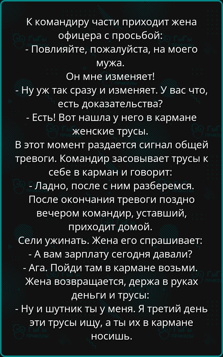 К командиру части приходит жена офицера с просьбой Повлияйте пожалуйста на моего мужа Он мне изменяет Ну уж так сразу и изменяет У вас что есть доказательства Есть Вот нашла у него в кармане женские трусы В этот момент раздается сигнал общей тревоги Командир засовывает трусы к себе в карман и говорит Ладно после с ним разберемся После окончания тревоги поздно вечером командир уставший приходит дом