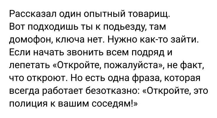 Рассказал один опытный товарищ Вот подходишь ты к подьезду там домофон ключа нет Нужно как то зайти Если начать звонить всем подряд и лепетать Откройте пожалуйста не факт что откроют Но есть одна фраза которая всегда работает безотказно Откройте это полиция к вашим соседям