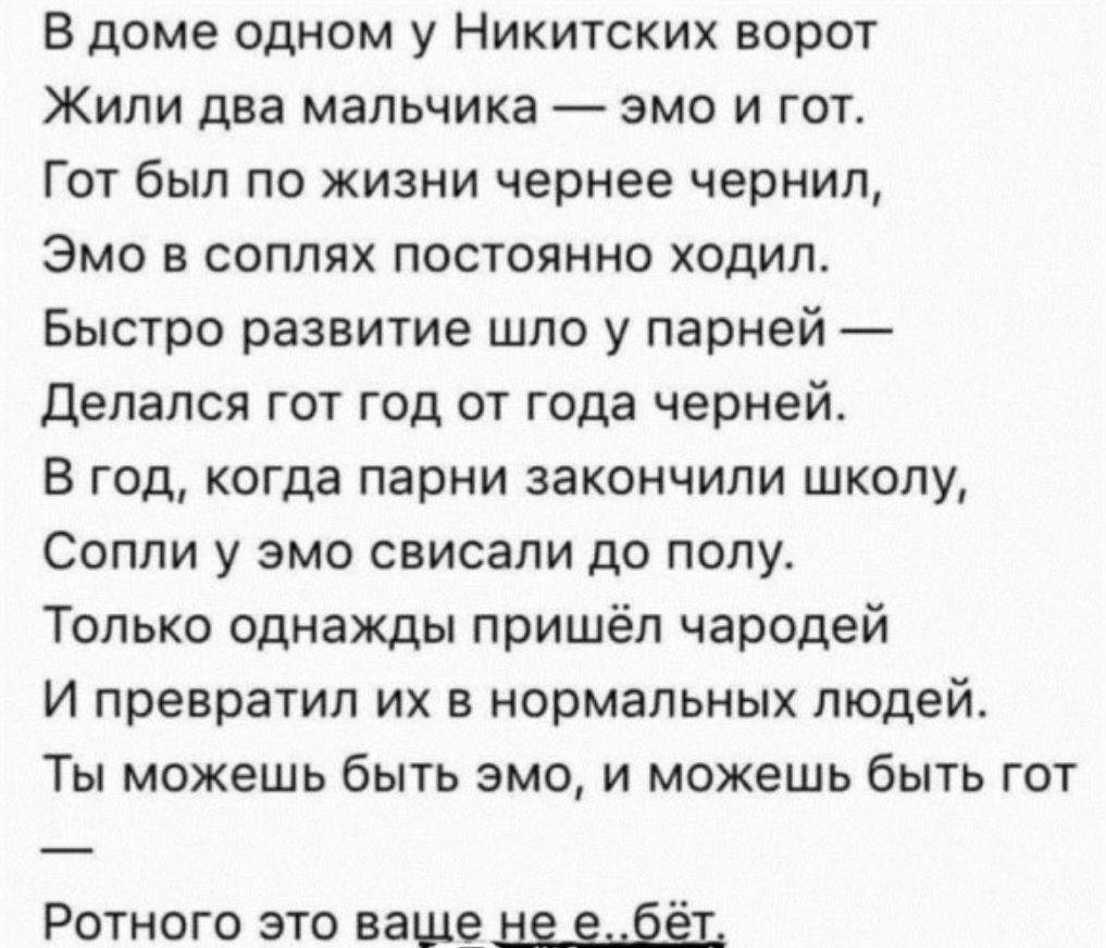 В доме одном у Никитских ворот Жили два мальчика эмо и гот Гот был по жизни чернее чернил Эмо в соплях постоянно ходил Быстро развитие шло у парней Делался гот год от года черней В год когда парни закончили школу Сопли у эмо свисали до полу Только однажды пришёл чародей И превратил их в нормальных людей Ты можешь быть эмо и можешь быть гот Ротного это ваще не ебёт