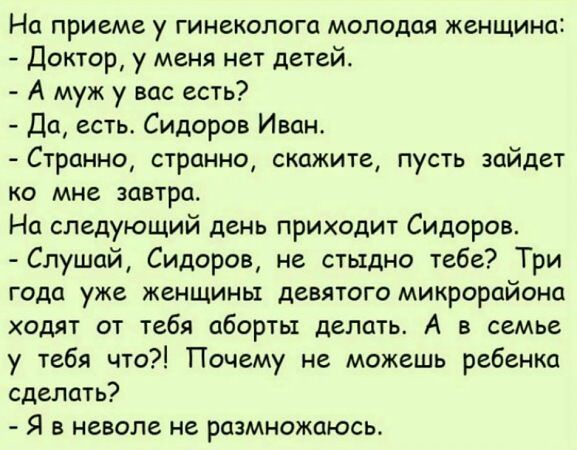 На приеме у гинеколога молодая женщина Доктор у меня нет детей А муж у вас есть Да есть Сидоров Иван Странно странно скажите пусть зайдет ко мне завтра На следующий день приходит Сидоров Слушай Сидоров не стыдно тебе Три года уже женщины девятого микрорайона ходят от тебя аборты делать А в семье у тебя что Почему не можешь ребенка сделать Я в неволе не размножаюсь