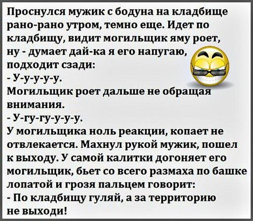 Проснулся мужик с бодуна на кладбище рано рано утром темно еще Идет по кладбищу видит могильщик яму роет ну думает дай ка я его напугаю подходит сзади У у у у у Могильщик роет дальше не обращая внимания У гу гу у учу У могильщика ноль реакции копает не отвлекается Махнул рукой мужик пошел к выходу У самой калитки догоняет его могильщик бъет со всего размаха по башке лопатой и грозя пальцем говорит