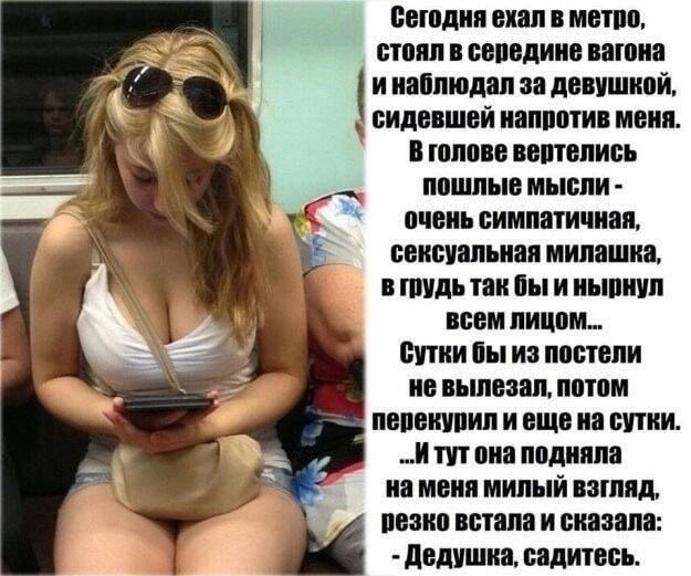 Сегодня ехал в метро стоял в середине вагона инаблюдал за девушкой у сидевшей напротив меня Вголове вертелись пошлые мысли очень симпатичная сексуальная милашка в тудь так бы и нырнул всем лицом бутки бы из постели не вылезал потом перекурил и еще на сутки Итут она подняла наменя милый взгляд пезко встала и сказала Дедушка садитесь