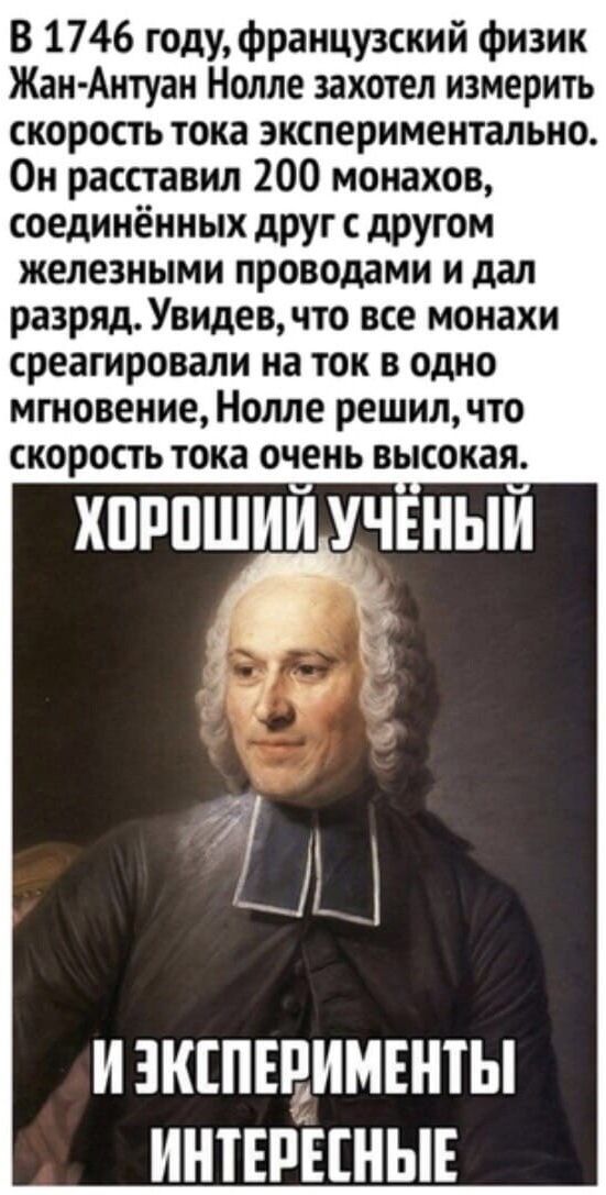 В 1746 году французский физик Жан Антуан Нолле захотел измерить скорость тока экспериментально Он расставил 200 монахов соединённых друг с другом железными проводами и дал разряд Увидев что все монахи среагировали на ток в одно мгновение Нолле решил что скорость тока очень высокая ХОРО Я ИЗКСПЕРИМЕНТЫ ИНТЕРЕСНЫЕ