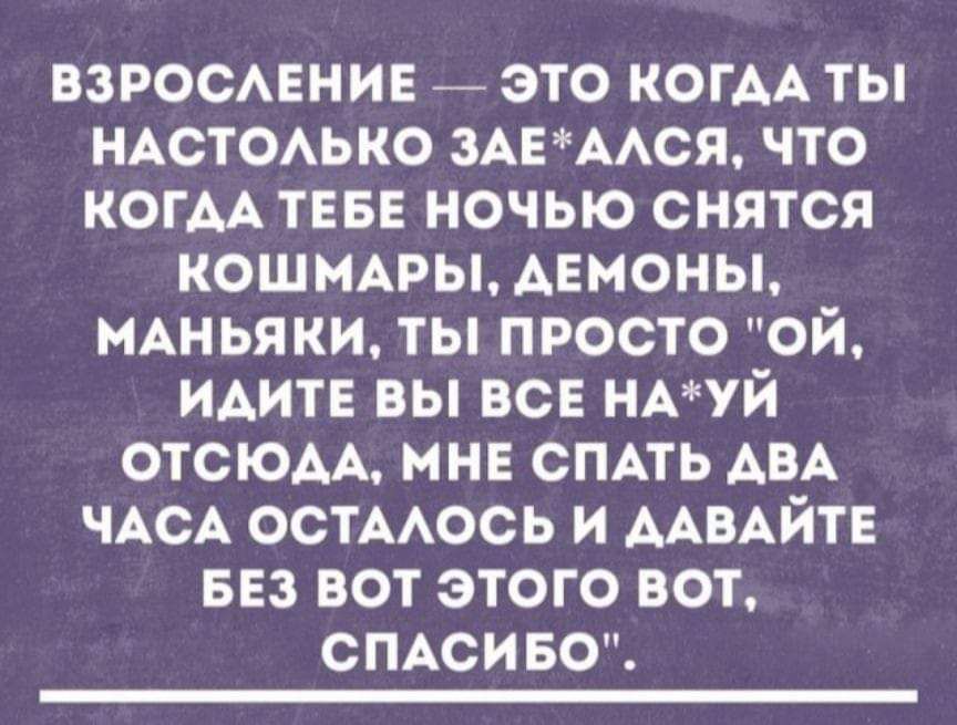 ВЗРОСЛЕНИЕ ЭТО КОГДАТЫ НАСТОЛЬКО ЗАЕАЛСЯ ЧТО КОГДА ТЕБЕ НОЧЬЮ СНЯТСЯ КОШМАРЫ АДЕМОНЫ МАНЬЯКИ ТЫ ПРОСТО ОЙ ИДИТЕ ВЫ ВСЕ НАУЙ ОТСЮЛА МНЕ СПАТЬ АВА ЧАСА ОСТАЛОСЬ И ДАВАЙТЕ БЕЗ ВОТ ЭТОГО ВОТ СПАСИБО