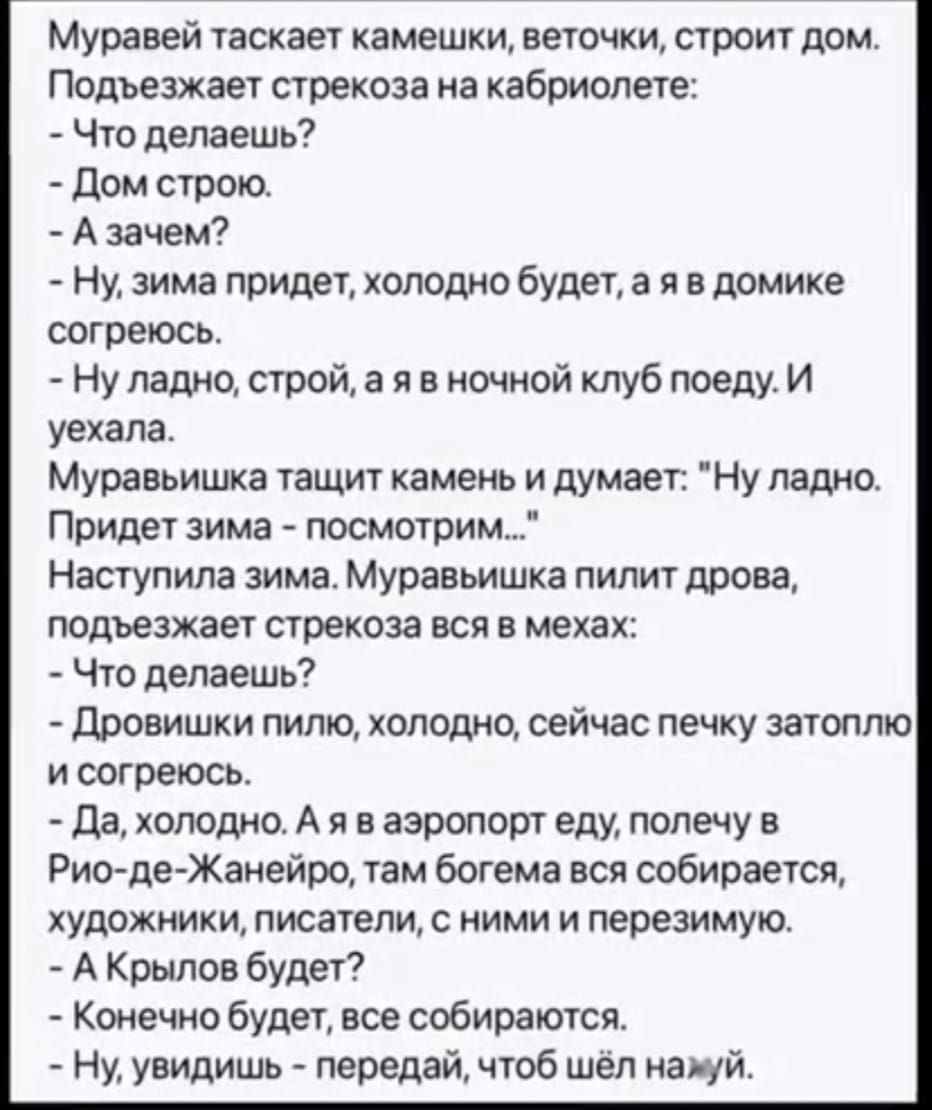 Муравей таскает камешки веточки строит дом Подъезжает стрекоза на кабриолете Что делаешь Дом строю Азачем Ну зима придет холодно будет а я в домике согреюсь Ну ладно строй а я в ночной клуб поеду И уехала Муравьишка тащит камень и думает Ну ладно Придет зима посмотрим Наступила зима Муравьишка пилит дрова подъезжает стрекоза вся в мехах Что делаешь Дровишки пилю холодно сейчас печку затоплю исогре