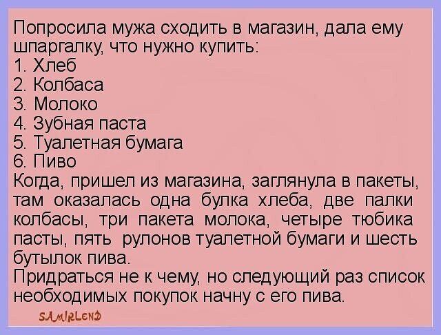 Попросила мужа сходить в магазин дала ему шпаргалку что нужно купить Хлеб 2 Колбаса 3 Молоко 4 Зубная паста 5 Туалетная бумага 6 Пиво Когда пришел из магазина заглянула в пакеты там_оказалась одна булка хлеба две палки колбасы три пакета молока четыре тюбика пасты пять рулонов туалетной бумаги и шесть бутылок пива Придраться не к чему но следующий раз список НеОбХОДИМЬіХ покупок начну с его пива Б