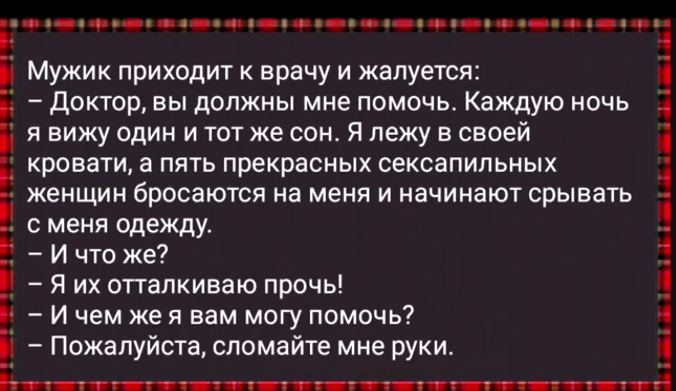 9 н фе о чр оее еа онн оь нення оьн Мужик приходит к врачу и жалуется Доктор вы должны мне помочь Каждую ночь явижу один и тот же сон Я лежу в своей кровати а пять прекрасных сексапильных женщин бросаются на меня и начинают срывать сменя одежду Ичто же Н Я их отталкиваю прочь Ичем же я вам могу помочь Пожалуйста сломайте мне руки 291