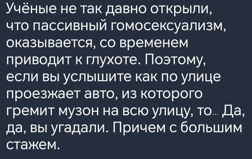 Учёные не так давно открыли что пассивный гомосексуализм оказывается со временем приводит к глухоте Поэтому если вы услышите как по улице проезжает авто из которого гремит музон на всю улицу то Да да вы угадали Причем с большим стажем