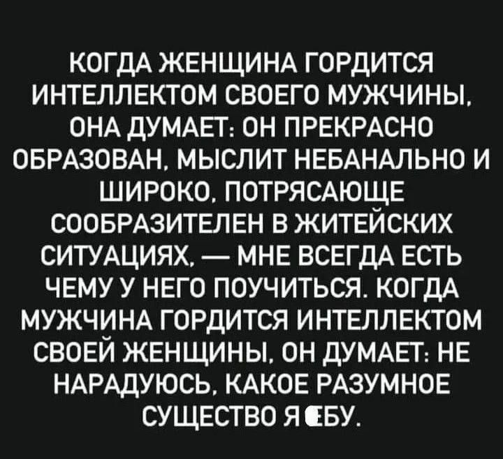 КОГДА ЖЕНЩИНА ГОРДИТСЯ ИНТЕЛЛЕКТОМ СВОЕГО МУЖЧИНЫ ОНА ДУМАЕТ ОН ПРЕКРАСНО ОБРАЗОВАН МЫСЛИТ НЕБАНАЛЬНО И ШИРОКО ПОТРЯСАЮЩЕ СООБРАЗИТЕЛЕН В ЖИТЕЙСКИХ СИТУАЦИЯХ МНЕ ВСЕГДА ЕСТЬ ЧЕМУ У НЕГО ПОУЧИТЬСЯ КОГДА МУЖЧИНА ГОРДИТСЯ ИНТЕЛЛЕКТОМ СВОЕЙ ЖЕНЩИНЫ ОН ДУМАЕТ НЕ НАРАДУЮСЬ КАКОЕ РАЗУМНОЕ СУЩЕСТВО Я БУ