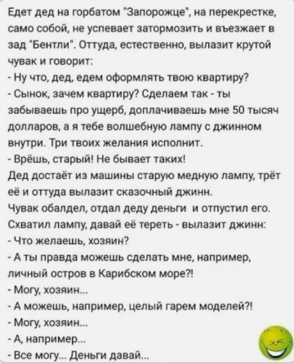 Едет дед на горбатом Запорожце на перекрестке само собой не успевает затормозить и въезжает в зад Бентли Оттуда естественно вылазит крутой чувак и говорит Ну что дед едем оформлять твою квартиру Сынок зачем квартиру Сделаем так ты забываешь про ущерб доплачиваешь мне 50 тысяч долларов а я тебе волшебную лампу с джинном внутри Три твоих желания исполнит Врёшь старый Не бывает таких Дед достаёт из м