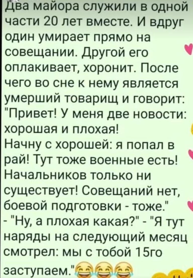 Два майора служили в одной части 20 лет вместе И вдруг один умирает прямо на совещании Другой его ч оплакивает хоронит После чего во сне к нему является умерший товарищ и говорит Привет У меня две новости хорошая и плохая 4 Начну с хорошей я попал в рай Тут тоже военные есть Начальников только ни существует Совещаний нет боевой подготовки тоже Ну а плохая какая Я тут наряды на следующий месяц смот