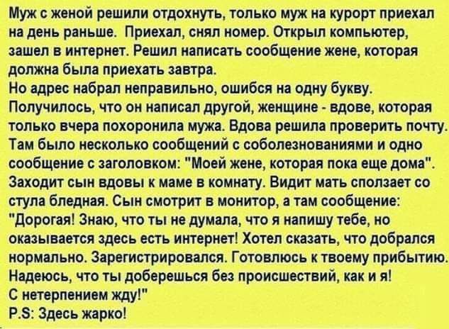 Муж с женой решили отдохнуть только муж на курорт приехал на день раньше Приехал снял номер Открыл компьютер зашел в интернет Решил написать сообщение жене которая должна была приехать завтра Но адрес набрал неправильно ошибся на одну букву Получилось что он написал другой женщине вдове которая только вчера похоронила мужа Вдова решила проверить почту Там было несколько сообщений с соболезнованиям