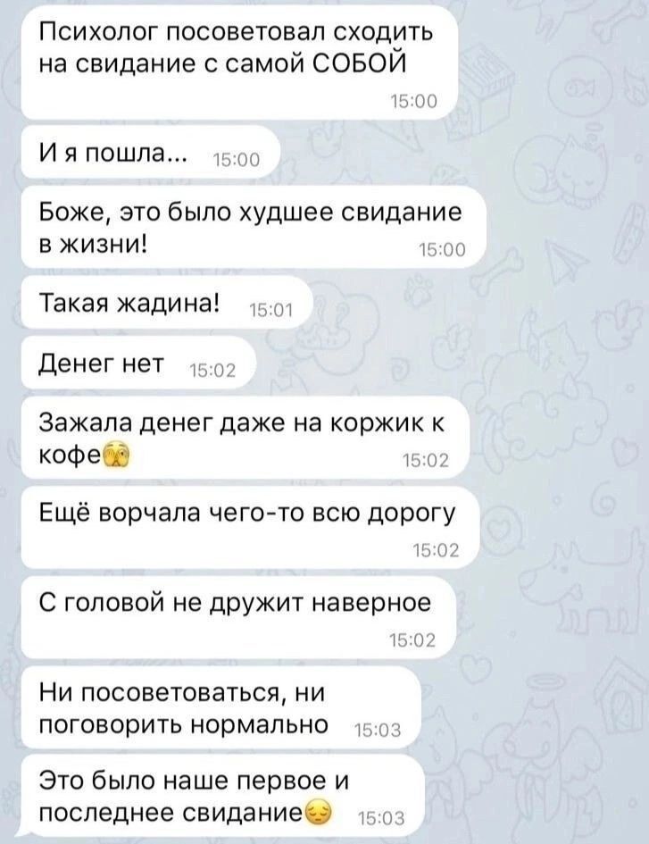 Психолог посоветовал сходить на свидание с самой СОБОЙ И я пошла 15 Боже это было худшее свидание в жизни т Такая жадина Денег нет 5 Зажала денег даже на коржик к кофеба Г Ещё ворчала чего то всю дорогу С головой не дружит наверное Ни посоветоваться ни поговорить нормально 5 Это было наше первое и последнее свидание