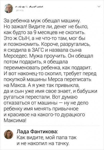 оо алча За ребенка муж обещал машину Но зажал Видите ли денег не было как будто за 9 месяцев не скопить Это ж СЫН а не что то там мог бы и поэкономить Короче разругались я сходила в ЗАГС и назвала сына Мерседес Мужа проучить Он обещал потом подарить я обещала переименовать ребенка как подарит И вот наконец то скопил требует перед покупкой машины Мерса переписать на Макса А я уже так привыкла да и 