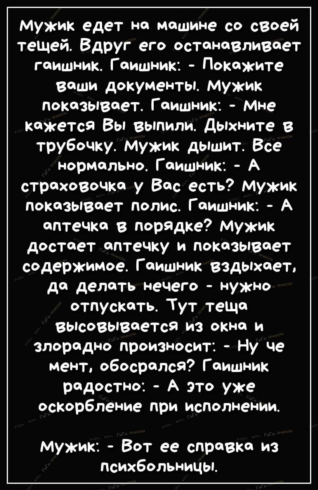 Мужик едет но мощине со своей тещей Вдруг его остоновливоет гоишник Гоишник Покожите воши документы Ммужик покозывает Гоишник Мне кожется Вы выпили Дыхните в трубочку мужик дышит Все нормольно Гоишник А строховочка у Вос есть мужик показывоет полис Гоишник А оптечко в порядке мужик достоет оптечку и показывоет содержимое Гоишник вздыхоет де делоть нечего нужно отпускоть Тут тещо высовывоется из ок