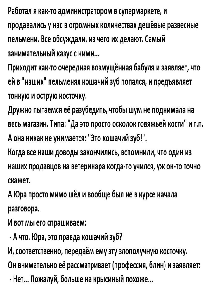 Работал я как то администратором в супермаркете и продавались у нас в отромных количествах дешёвые развесные пельмени Все обсуждали из чего их делают Самый занимательный казус с ними Приходит как то очередная возмущённая бабуля и заявляет что ей в наших пельменях кошачий зуб попался и предъявляет тонкую и острую косточку Дружно пытаемся её разубедить чтобы шум не поднимала на весь магазин Типа Да 