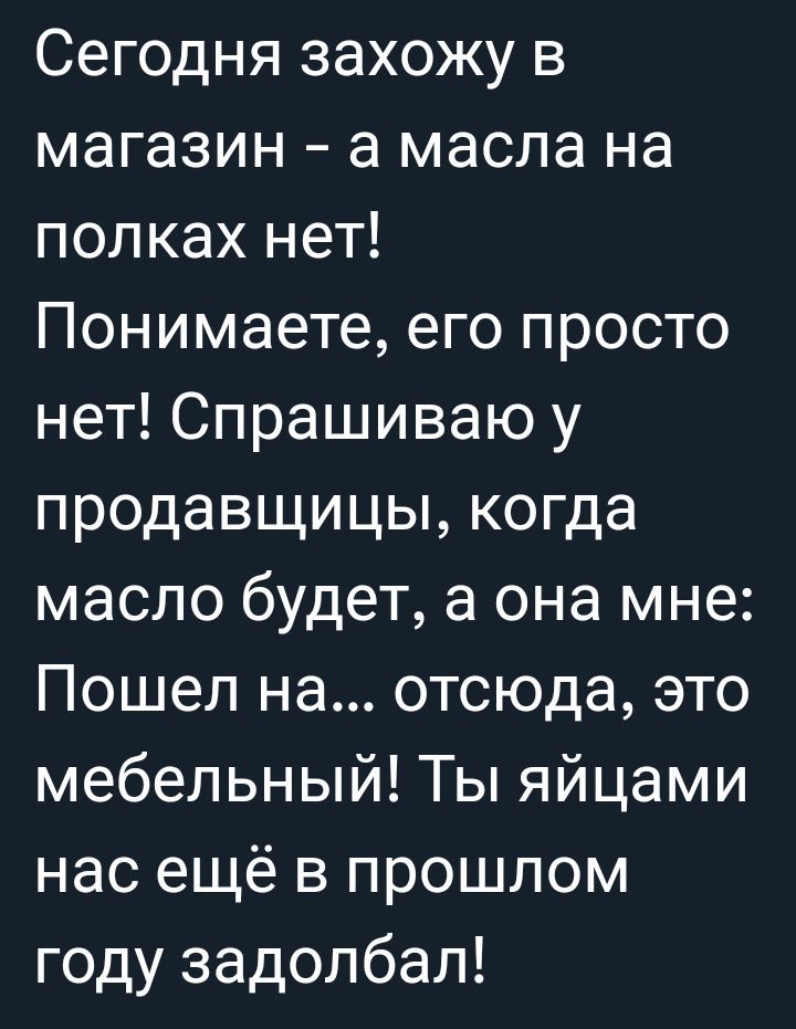 Сегодня захожу в магазин а масла на полках нет Понимаете его просто нет Спрашиваю у продавщицы когда масло будет а она мне Пошел на отсюда это мебельный Ты яйцами ГеТежеП М 3 д еТе П е году задолбал