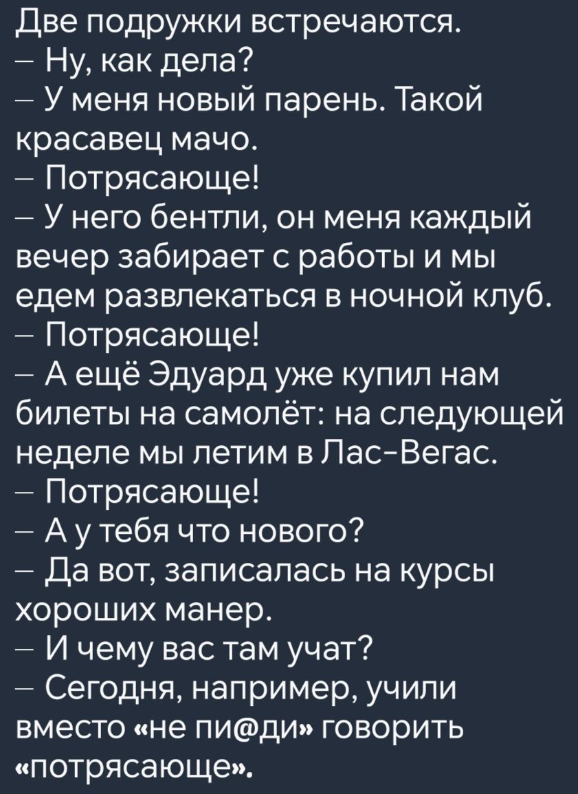 Две подружки встречаются Ну как дела У меня новый парень Такой красавец мачо Потрясающе У него бентли он меня каждый вечер забирает с работы и мы едем развлекаться в ночной клуб Потрясающе Аещё Эдуард уже купил нам билеты на самолёт на следующей неделе мы летим в Лас Вегас Потрясающе Аутебя что нового Да вот записалась на курсы хороших манер И чему вас там учат Сегодня например учили вместо не пид