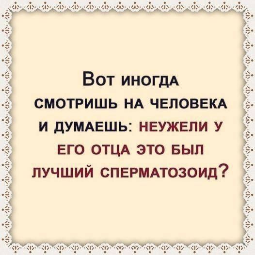 Вот иногдА СМОТРИШЬ НА ЧЕЛОВЕКА И ДУМАЕШЬ НЕУЖЕЛИ У ЕГО ОТЦА ЭТО БЫЛ ЛУЧШИЙ СПЕРМАТОЗОИД