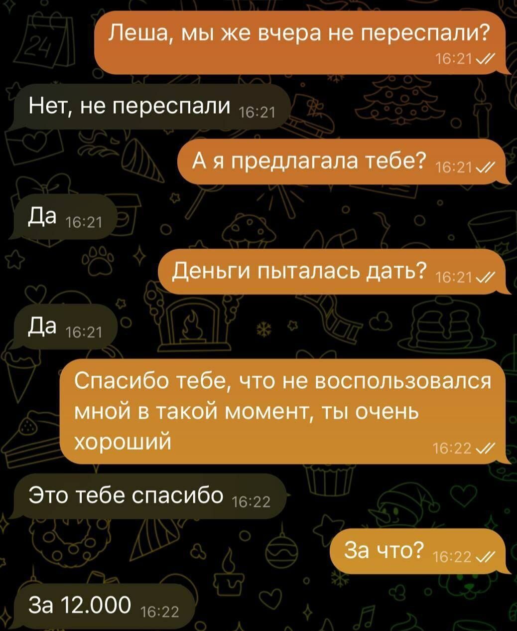 Леша мы же вчера не переспали 16213 Нет не переспали с1 Аяпредлагала тебе 5217 Да лв Деньги пыталась дать с21 Да 1621 Спасибо тебе что не воспользовался мной в такой момент ты очень хороший л622 Это тебе спасибо 1в22 эа ЧТО 1в227 За 12000 1522