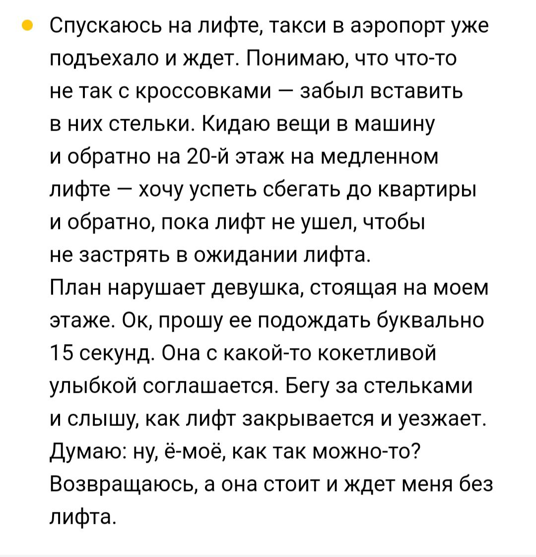 Спускаюсь на лифте такси в аэропорт уже подъехало и ждет Понимаю что что то не так с кроссовками забыл вставить в них стельки Кидаю вещи в машину и обратно на 20 й этаж на медленном лифте хочу успеть сбегать до квартиры и обратно пока лифт не ушел чтобы не застрять в ожидании лифта План нарушает девушка стоящая на моем этаже Ок прошу ее подождать буквально 15 секунд Она с какой то кокетливой улыбк